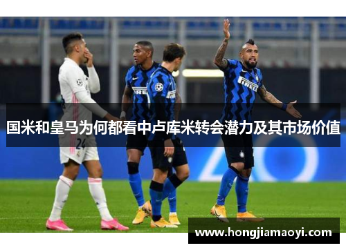 国米和皇马为何都看中卢库米转会潜力及其市场价值